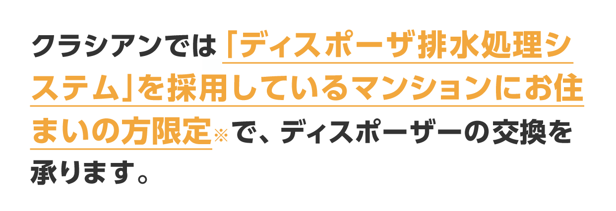 クラシアンでは「ディスポーザ排水処理システム」を採用しているマンションにお住まいの方限定※で、ディスポーザーの交換を承ります。