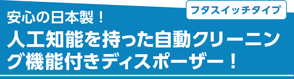 フタスイッチタイプ 安心の日本製!人工知能を持った自動クリーニング機能付きディスポーザー!